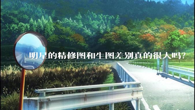 明星的精修图和生图差别真的很大吗？